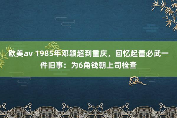 欧美av 1985年邓颖超到重庆，回忆起董必武一件旧事：为6角钱朝上司检查