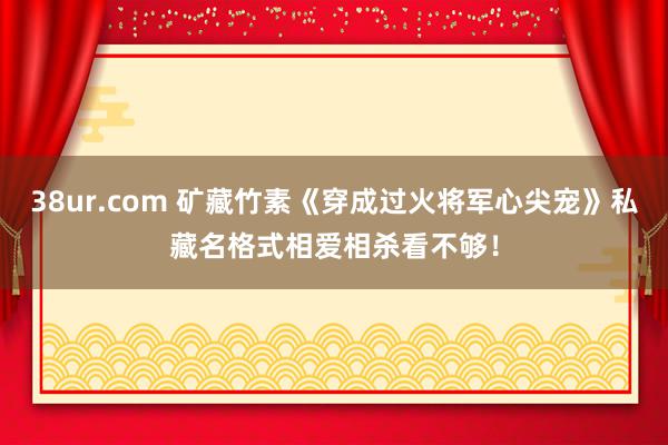 38ur.com 矿藏竹素《穿成过火将军心尖宠》私藏名格式相爱相杀看不够！