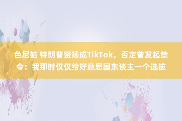 色尼姑 特朗普赞扬成TikTok，否定曾发起禁令：我那时仅仅给好意思国东谈主一个选拔