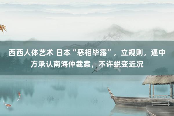 西西人体艺术 日本“恶相毕露”，立规则，逼中方承认南海仲裁案，不许蜕变近况