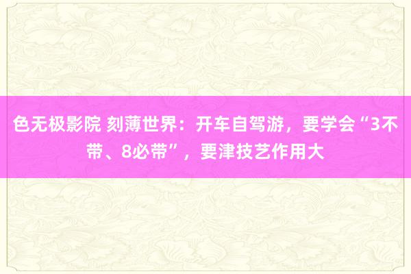 色无极影院 刻薄世界：开车自驾游，要学会“3不带、8必带”，要津技艺作用大