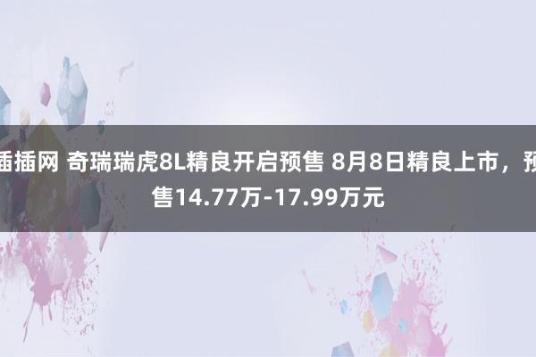 插插网 奇瑞瑞虎8L精良开启预售 8月8日精良上市，预售14.77万-17.99万元