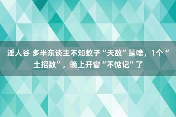 淫人谷 多半东谈主不知蚊子“天敌”是啥，1个“土招数”，晚上开窗“不惦记”了