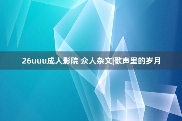 26uuu成人影院 众人杂文|歌声里的岁月