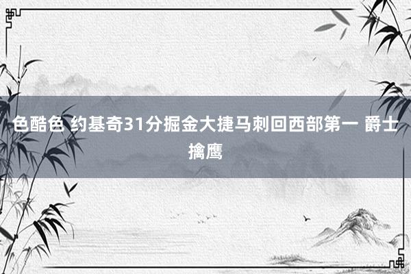 色酷色 约基奇31分掘金大捷马刺回西部第一 爵士擒鹰