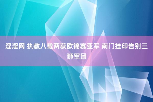 淫淫网 执教八载两获欧锦赛亚军 南门挂印告别三狮军团