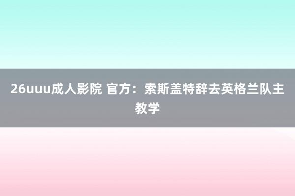 26uuu成人影院 官方：索斯盖特辞去英格兰队主教学