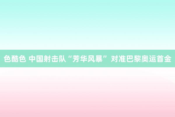 色酷色 中国射击队“芳华风暴” 对准巴黎奥运首金