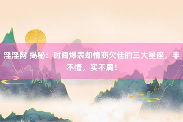 淫淫网 揭秘：时间爆表却情商欠佳的三大星座，非不懂，实不屑！