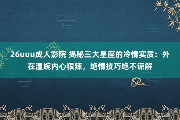 26uuu成人影院 揭秘三大星座的冷情实质：外在温婉内心狠辣，绝情技巧绝不谅解