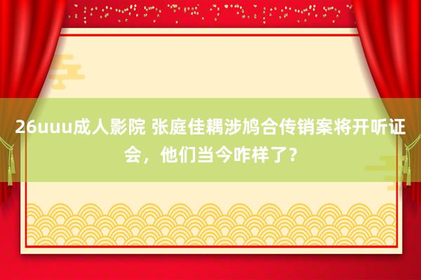 26uuu成人影院 张庭佳耦涉鸠合传销案将开听证会，他们当今咋样了？