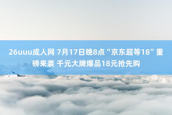 26uuu成人网 7月17日晚8点“京东超等18”重磅来袭 千元大牌爆品18元抢先购