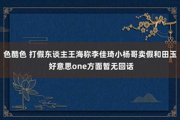 色酷色 打假东谈主王海称李佳琦小杨哥卖假和田玉 好意思one方面暂无回话