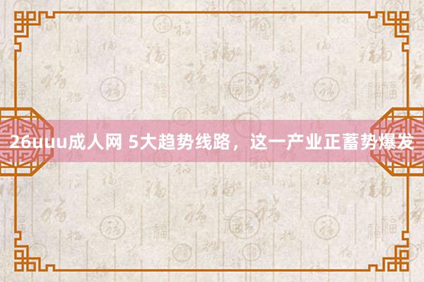 26uuu成人网 5大趋势线路，这一产业正蓄势爆发