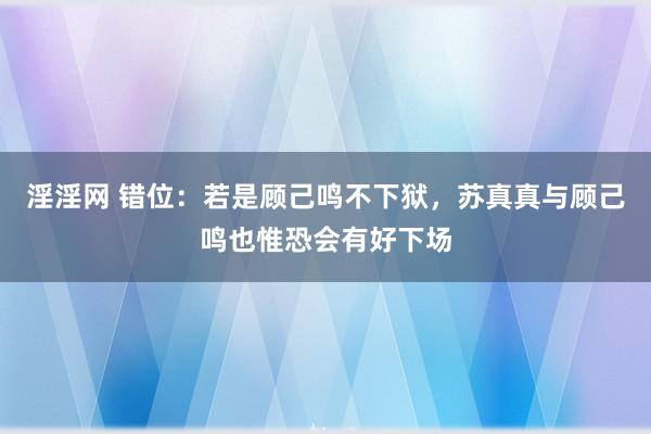 淫淫网 错位：若是顾己鸣不下狱，苏真真与顾己鸣也惟恐会有好下场