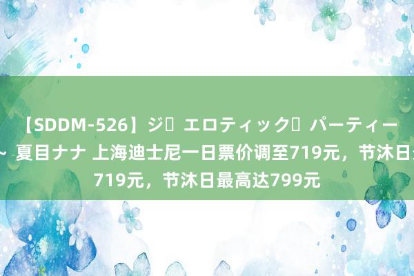 【SDDM-526】ジ・エロティック・パーティー ～悦楽の扉～ 夏目ナナ 上海迪士尼一日票价调至719元，节沐日最高达799元