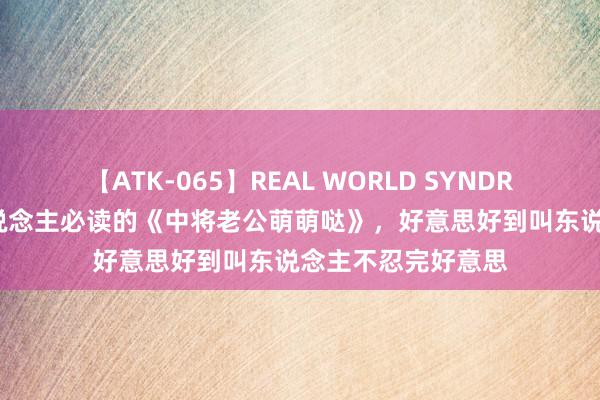 【ATK-065】REAL WORLD SYNDROME 东说念主东说念主必读的《中将老公萌萌哒》，好意思好到叫东说念主不忍完好意思