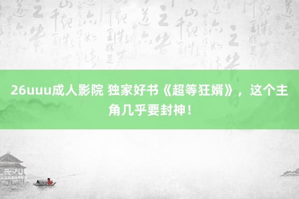 26uuu成人影院 独家好书《超等狂婿》，这个主角几乎要封神！