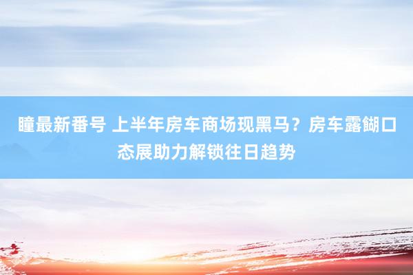 瞳最新番号 上半年房车商场现黑马？房车露餬口态展助力解锁往日趋势