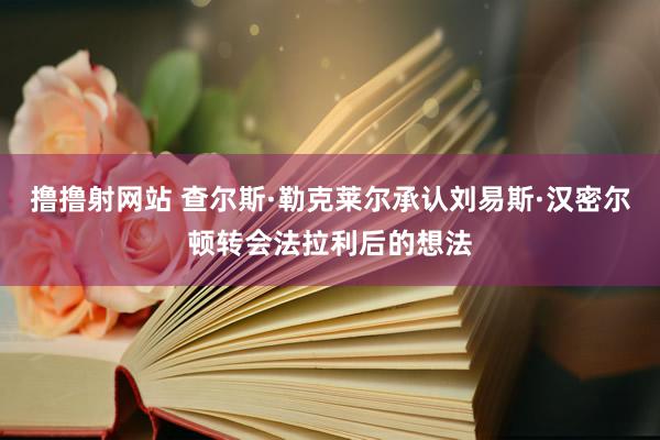 撸撸射网站 查尔斯·勒克莱尔承认刘易斯·汉密尔顿转会法拉利后的想法