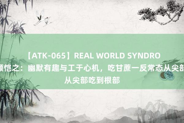 【ATK-065】REAL WORLD SYNDROME 画绝顾恺之：幽默有趣与工于心机，吃甘蔗一反常态从尖部吃到根部