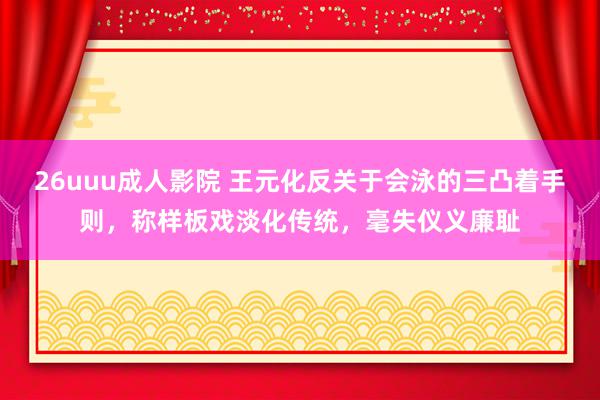 26uuu成人影院 王元化反关于会泳的三凸着手则，称样板戏淡化传统，毫失仪义廉耻