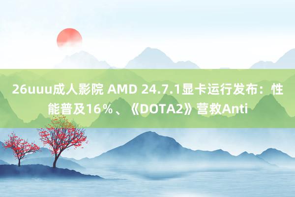 26uuu成人影院 AMD 24.7.1显卡运行发布：性能普及16％、《DOTA2》营救Anti