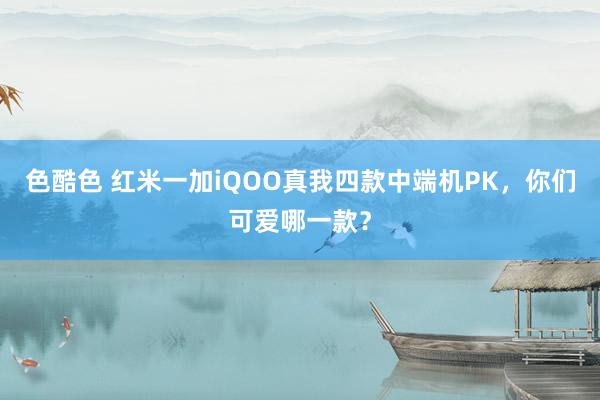 色酷色 红米一加iQOO真我四款中端机PK，你们可爱哪一款？