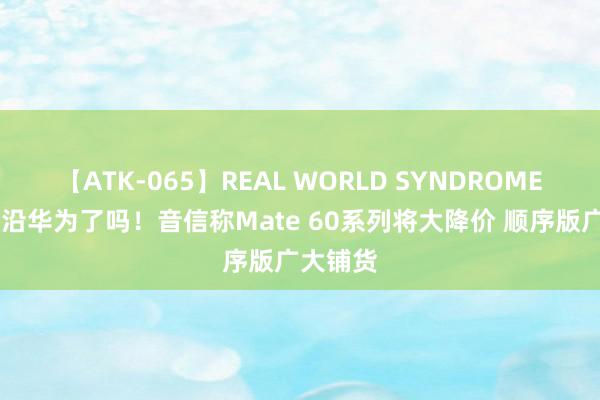 【ATK-065】REAL WORLD SYNDROME 你要相沿华为了吗！音信称Mate 60系列将大降价 顺序版广大铺货