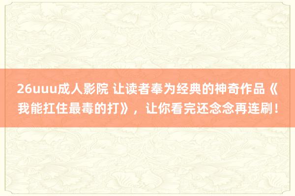 26uuu成人影院 让读者奉为经典的神奇作品《我能扛住最毒的打》，让你看完还念念再连刷！