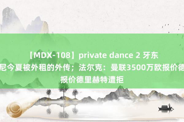 【MDX-108】private dance 2 牙东谈主谈安东尼今夏被外租的外传；法尔克：曼联3500万欧报价德里赫特遭拒