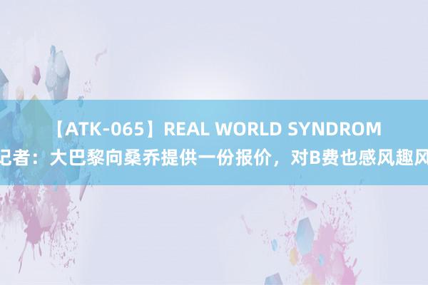 【ATK-065】REAL WORLD SYNDROME 记者：大巴黎向桑乔提供一份报价，对B费也感风趣风趣