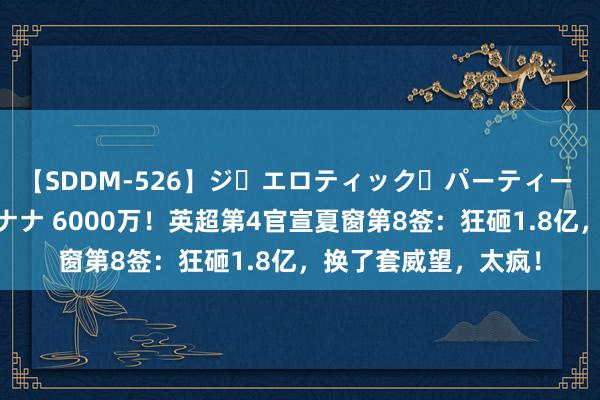 【SDDM-526】ジ・エロティック・パーティー ～悦楽の扉～ 夏目ナナ 6000万！英超第4官宣夏窗第8签：狂砸1.8亿，换了套威望，太疯！