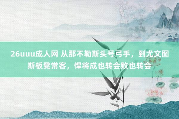 26uuu成人网 从那不勒斯头号弓手，到尤文图斯板凳常客，悍将成也转会败也转会