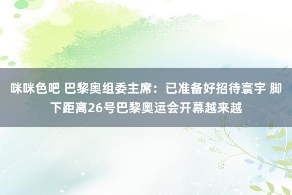 咪咪色吧 巴黎奥组委主席：已准备好招待寰宇 脚下距离26号巴黎奥运会开幕越来越