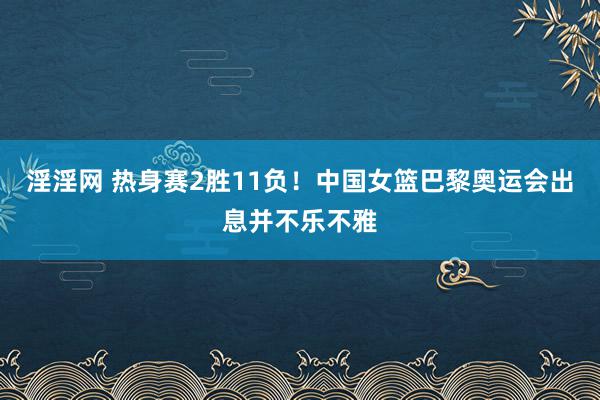 淫淫网 热身赛2胜11负！中国女篮巴黎奥运会出息并不乐不雅