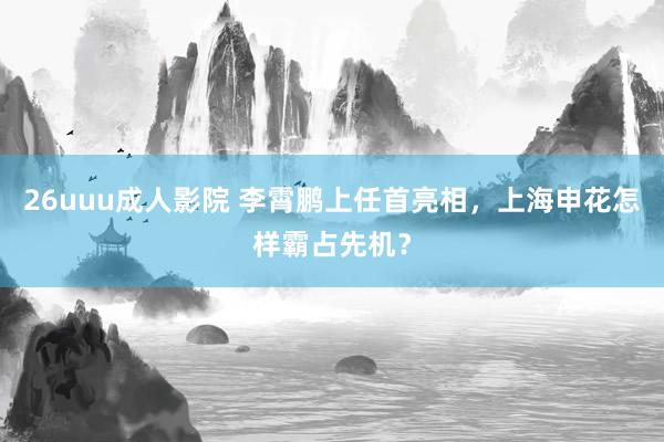 26uuu成人影院 李霄鹏上任首亮相，上海申花怎样霸占先机？