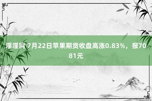 淫淫网 7月22日苹果期货收盘高涨0.83%，报7081元