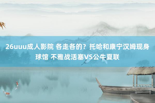 26uuu成人影院 各走各的？托哈和康宁汉姆现身球馆 不雅战活塞VS公牛夏联