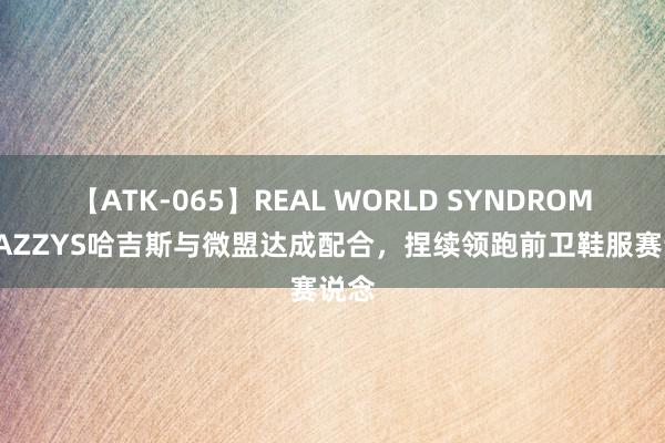 【ATK-065】REAL WORLD SYNDROME HAZZYS哈吉斯与微盟达成配合，捏续领跑前卫鞋服赛说念