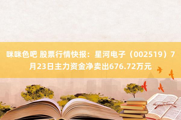 咪咪色吧 股票行情快报：星河电子（002519）7月23日主力资金净卖出676.72万元