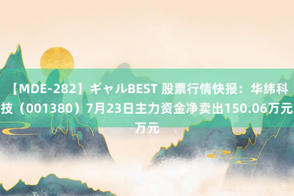 【MDE-282】ギャルBEST 股票行情快报：华纬科技（001380）7月23日主力资金净卖出150.06万元