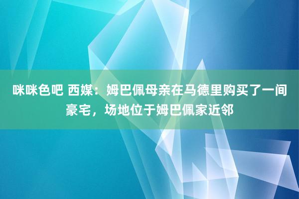 咪咪色吧 西媒：姆巴佩母亲在马德里购买了一间豪宅，场地位于姆巴佩家近邻