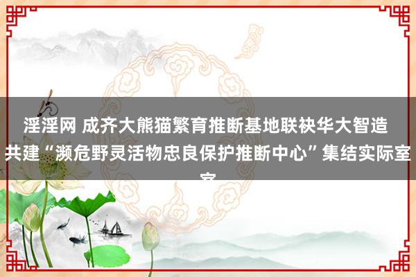 淫淫网 成齐大熊猫繁育推断基地联袂华大智造 共建“濒危野灵活物忠良保护推断中心”集结实际室