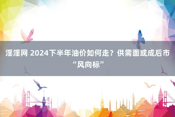 淫淫网 2024下半年油价如何走？供需面或成后市“风向标”