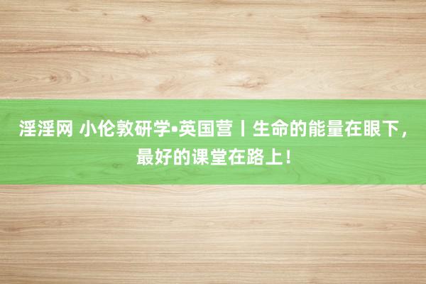 淫淫网 小伦敦研学•英国营丨生命的能量在眼下，最好的课堂在路上！