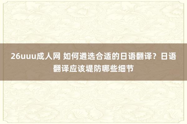 26uuu成人网 如何遴选合适的日语翻译？日语翻译应该堤防哪些细节