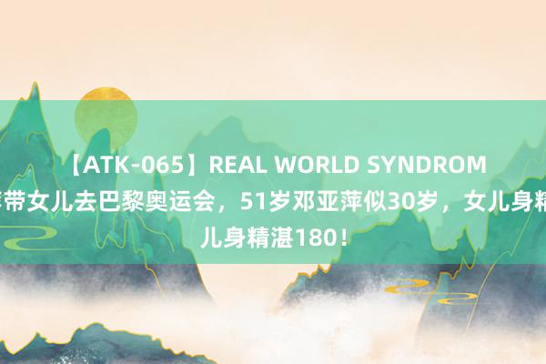 【ATK-065】REAL WORLD SYNDROME 邓亚萍带女儿去巴黎奥运会，51岁邓亚萍似30岁，女儿身精湛180！