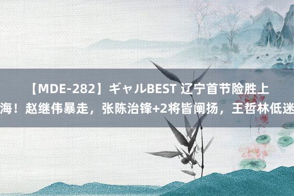 【MDE-282】ギャルBEST 辽宁首节险胜上海！赵继伟暴走，张陈治锋+2将皆阐扬，王哲林低迷