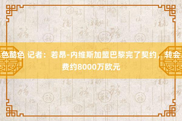 色酷色 记者：若昂-内维斯加盟巴黎完了契约，转会费约8000万欧元